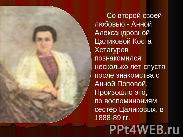 Со второй своей любовью - Анной Александровной Цаликовой Коста Хетагуров познакомился несколько лет спустя после знакомства с Анной Поповой. Произошло это, по воспоминаниям сестёр Цаликовых, в 1888-89 гг.