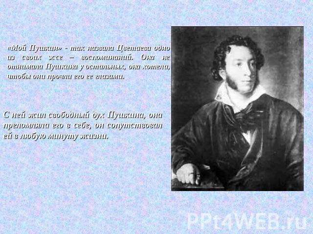 «Мой Пушкин» - так назвала Цветаева одно из своих эссе – воспоминаний. Она не отнимала Пушкина у остальных, она хотела, чтобы они прочли его ее глазами. С ней жил свободный дух Пушкина, она преломляла его в себе, он сопутствовал ей в любую минуту жизни.