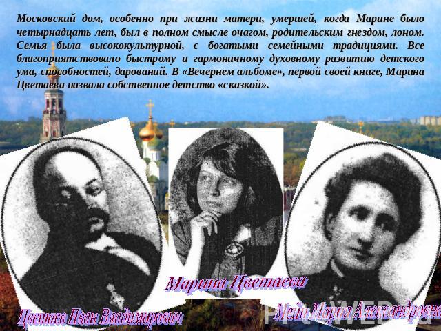 Московский дом, особенно при жизни матери, умершей, когда Марине было четырнадцать лет, был в полном смысле очагом, родительским гнездом, лоном. Семья была высококультурной, с богатыми семейными традициями. Все благоприятствовало быстрому и гармонич…