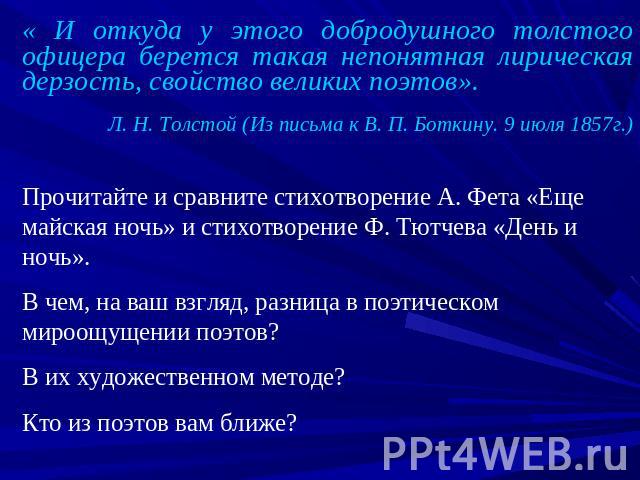 « И откуда у этого добродушного толстого офицера берется такая непонятная лирическая дерзость, свойство великих поэтов».Л. Н. Толстой (Из письма к В. П. Боткину. 9 июля 1857г.)Прочитайте и сравните стихотворение А. Фета «Еще майская ночь» и стихотво…