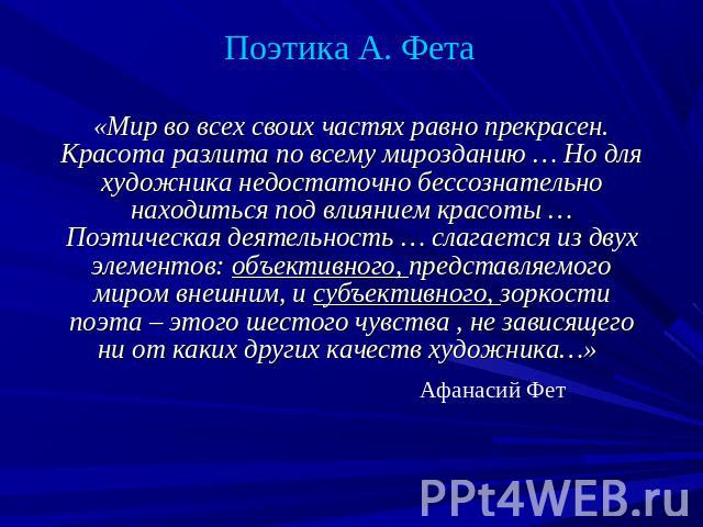 Поэтика А. Фета «Мир во всех своих частях равно прекрасен. Красота разлита по всему мирозданию … Но для художника недостаточно бессознательно находиться под влиянием красоты … Поэтическая деятельность … слагается из двух элементов: объективного, пре…