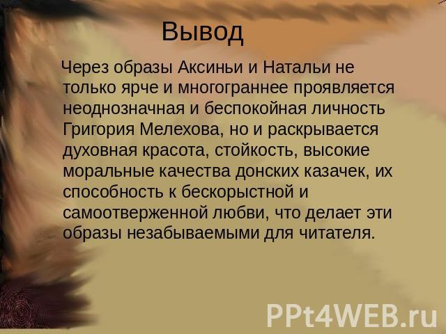 Вывод Через образы Аксиньи и Натальи не только ярче и многограннее проявляется неоднозначная и беспокойная личность Григория Мелехова, но и раскрывается духовная красота, стойкость, высокие моральные качества донских казачек, их способность к бескор…