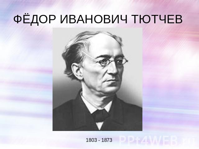 ФЁДОР ИВАНОВИЧ ТЮТЧЕВ 1803 - 1873