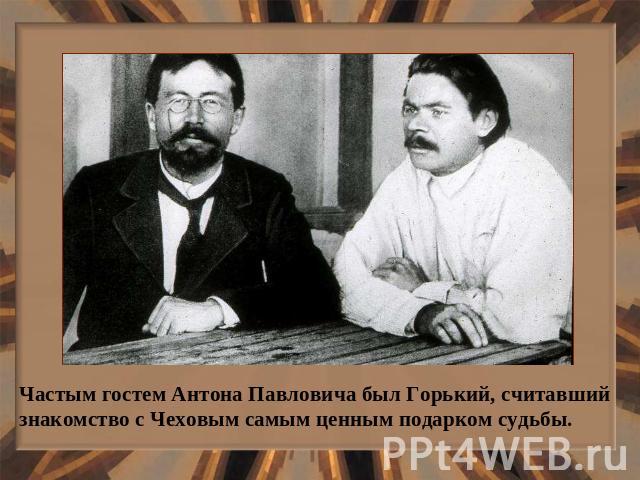 Частым гостем Антона Павловича был Горький, считавший знакомство с Чеховым самым ценным подарком судьбы.