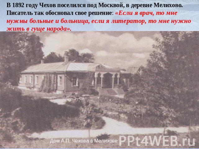 В 1892 году Чехов поселился под Москвой, в деревне Мелихово.Писатель так обосновал свое решение: «Если я врач, то мне нужны больные и больница, если я литератор, то мне нужно жить в гуще народа».