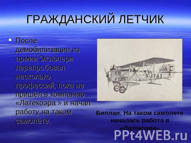 ГРАЖДАНСКИЙ ЛЕТЧИК После демобилизации из армии Экзюпери перепробовал несколько профессий, пока не пришёл в компанию «Латекоэра » и начал работу на таком самолёте.