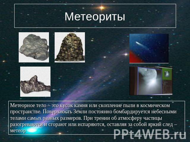 Метеориты Метеорное тело – это кусок камня или скопление пыли в космическом пространстве. Поверхность Земли постоянно бомбардируется небесными телами самых разных размеров. При трении об атмосферу частицы разогреваются и сгорают или испаряются, оста…