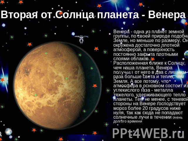 Вторая от Солнца планета - Венера Венера - одна из планет земной группы, по своей природе подобная Земле, но меньше по размеру. Она окружена достаточно плотной атмосферой, а поверхность постоянно закрыта плотными слоями облаков. Расположенная ближе …