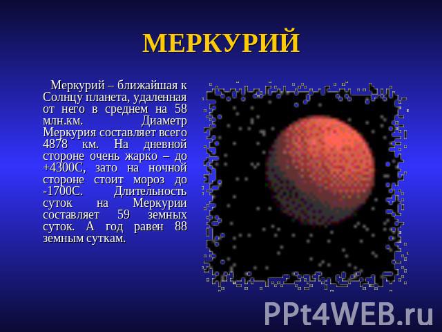 МЕРКУРИЙ Меркурий – ближайшая к Солнцу планета, удаленная от него в среднем на 58 млн.км. Диаметр Меркурия составляет всего 4878 км. На дневной стороне очень жарко – до +4300С, зато на ночной стороне стоит мороз до -1700С. Длительность суток на Мерк…