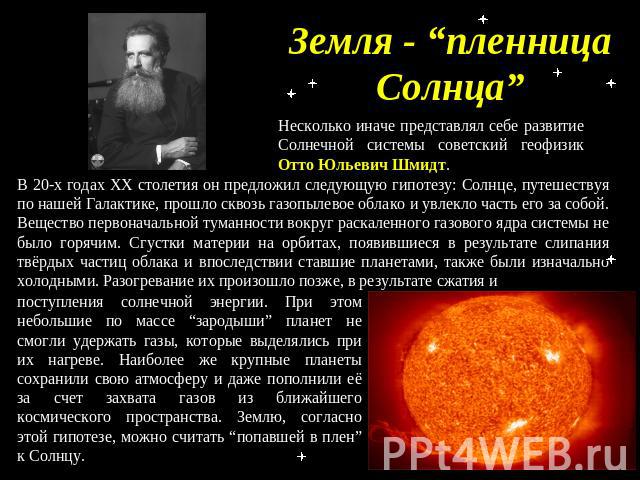 Земля - “пленница Солнца” Несколько иначе представлял себе развитие Солнечной системы советский геофизик Отто Юльевич Шмидт. В 20-х годах ХХ столетия он предложил следующую гипотезу: Солнце, путешествуя по нашей Галактике, прошло сквозь газопылевое …