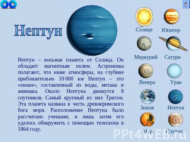 Нептун Нептун – восьмая планета от Солнца. Он обладает магнитным полем. Астрономы полагают, что ниже атмосферы, на глубине приблизительно 10 000 км Нептун – это «океан», составленный из воды, метана и аммиака. Около Нептуна движутся 8 спутников. Сам…