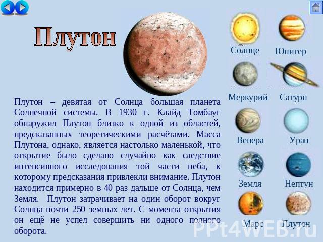 Плутон Плутон – девятая от Солнца большая планета Солнечной системы. В 1930 г. Клайд Томбауг обнаружил Плутон близко к одной из областей, предсказанных теоретическими расчётами. Масса Плутона, однако, является настолько маленькой, что открытие было …