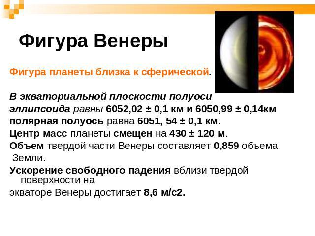 Фигура Венеры Фигура планеты близка к сферической. В экваториальной плоскости полуоси эллипсоида равны 6052,02 ± 0,1 км и 6050,99 ± 0,14кмполярная полуось равна 6051, 54 ± 0,1 км.Центр масс планеты смещен на 430 ± 120 м. Объем твердой части Венеры с…