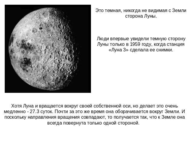 Это темная, никогда не видимая с Земли сторона Луны.Люди впервые увидели темную сторону Луны только в 1959 году, когда станция «Луна 3» сделала ее снимки.Хотя Луна и вращается вокруг своей собственной оси, но делает это очень медленно - 27.3 суток. …