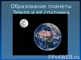 Образование планеты Земля и ее спутника Луны.