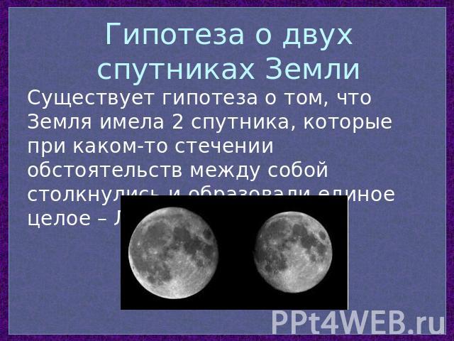 Гипотеза о двух спутниках Земли Существует гипотеза о том, что Земля имела 2 спутника, которые при каком-то стечении обстоятельств между собой столкнулись и образовали единое целое – Луну…