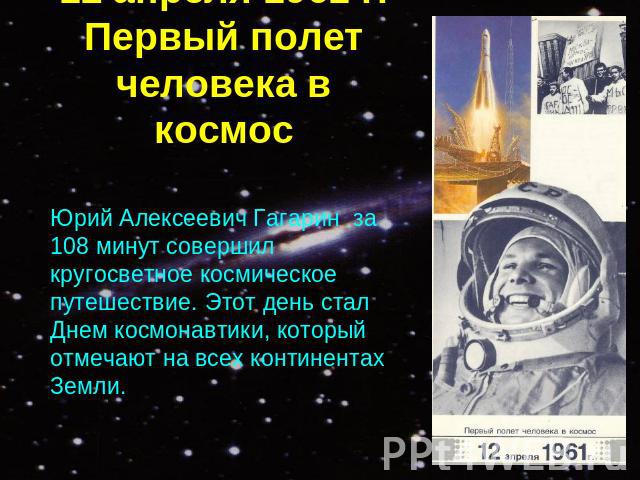 12 апреля 1961 г.Первый полет человека в космос Юрий Алексеевич Гагарин за 108 минут совершил кругосветное космическое путешествие. Этот день стал Днем космонавтики, который отмечают на всех континентах Земли.