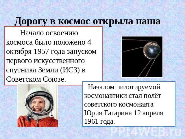 Дорогу в космос открыла наша Родина Начало освоению космоса было положено 4 октября 1957 года запуском первого искусственного спутника Земли (ИСЗ) в Советском Союзе. Началом пилотируемой космонавтики стал полёт советского космонавта Юрия Гагарина 12…