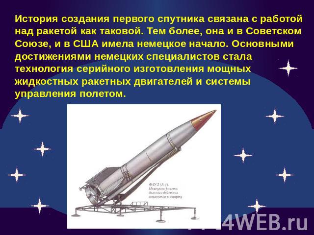 История создания первого спутника связана с работой над ракетой как таковой. Тем более, она и в Советском Союзе, и в США имела немецкое начало. Основными достижениями немецких специалистов стала технология серийного изготовления мощных жидкостных ра…