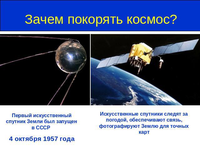 Зачем покорять космос? Первый искусственный спутник Земли был запущен в СССР 4 октября 1957 годаИскусственные спутники следят за погодой, обеспечивают связь, фотографируют Землю для точных карт