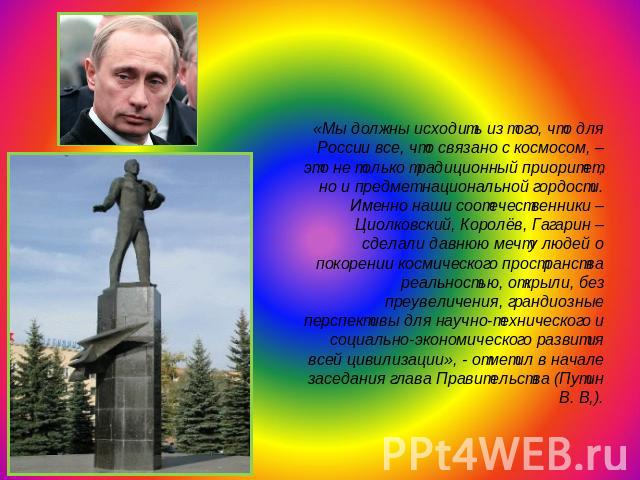 «Мы должны исходить из того, что для России все, что связано с космосом, – это не только традиционный приоритет, но и предмет национальной гордости. Именно наши соотечественники – Циолковский, Королёв, Гагарин – сделали давнюю мечту людей о покорени…