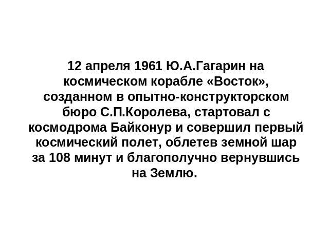 12 апреля 1961 Ю.А.Гагарин на космическом корабле «Восток», созданном в опытно-конструкторском бюро С.П.Королева, стартовал с космодрома Байконур и совершил первый космический полет, облетев земной шар за 108 минут и благополучно вернувшись на Землю.