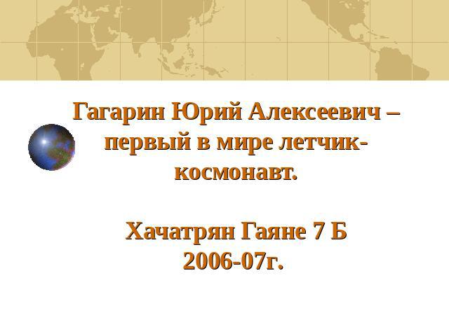 Гагарин Юрий Алексеевич – первый в мире летчик-космонавт.Хачатрян Гаяне 7 Б2006-07г.