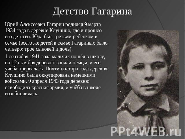 Детство Гагарина Юрий Алексеевич Гагарин родился 9 марта 1934 года в деревне Клушино, где и прошло его детство. Юра был третьим ребенком в семье (всего же детей в семье Гагариных было четверо: трое сыновей и дочь).1 сентября 1941 года мальчик пошёл …