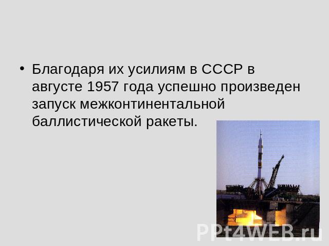 Благодаря их усилиям в СССР в августе 1957 года успешно произведен запуск межконтинентальной баллистической ракеты.