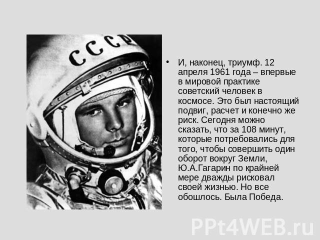 И, наконец, триумф. 12 апреля 1961 года – впервые в мировой практике советский человек в космосе. Это был настоящий подвиг, расчет и конечно же риск. Сегодня можно сказать, что за 108 минут, которые потребовались для того, чтобы совершить один оборо…