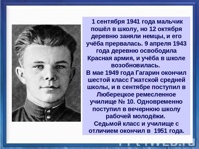 1 сентября 1941 года мальчик пошёл в школу, но 12 октября деревню заняли немцы, и его учёба прервалась. 9 апреля 1943 года деревню освободила Красная армия, и учёба в школе возобновилась. В мае 1949 года Гагарин окончил шестой класс Гжатской средней…