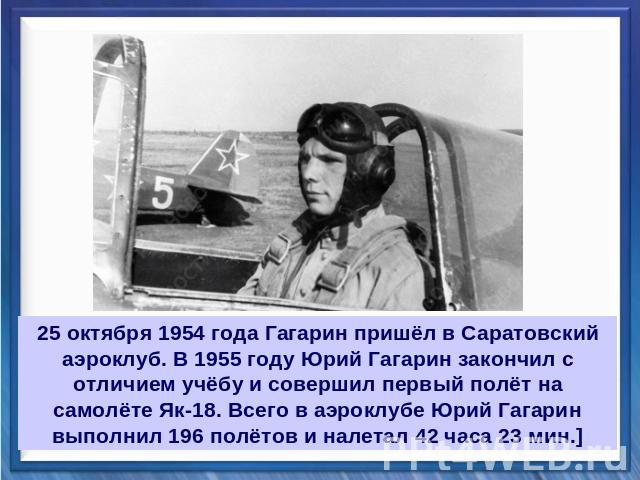 25 октября 1954 года Гагарин пришёл в Саратовский аэроклуб. В 1955 году Юрий Гагарин закончил с отличием учёбу и совершил первый полёт на самолёте Як-18. Всего в аэроклубе Юрий Гагарин выполнил 196 полётов и налетал 42 часа 23 мин.]
