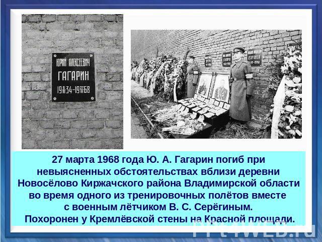 27 марта 1968 года Ю. А. Гагарин погиб при невыясненных обстоятельствах вблизи деревни Новосёлово Киржачского района Владимирской области во время одного из тренировочных полётов вместе с военным лётчиком В. С. Серёгиным. Похоронен у Кремлёвской сте…
