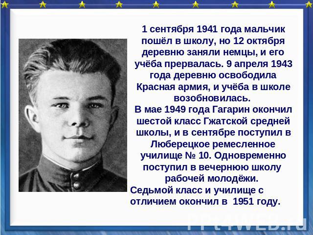 1 сентября 1941 года мальчик пошёл в школу, но 12 октября деревню заняли немцы, и его учёба прервалась. 9 апреля 1943 года деревню освободила Красная армия, и учёба в школе возобновилась. В мае 1949 года Гагарин окончил шестой класс Гжатской средней…