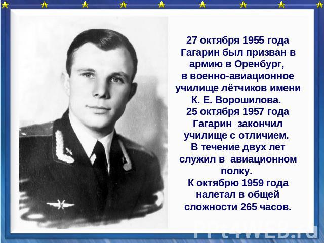 27 октября 1955 года Гагарин был призван в армию в Оренбург, в военно-авиационное училище лётчиков имени К. Е. Ворошилова. 25 октября 1957 года Гагарин закончил училище с отличием. В течение двух лет служил в авиационном полку. К октябрю 1959 года н…