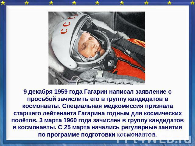 9 декабря 1959 года Гагарин написал заявление с просьбой зачислить его в группу кандидатов в космонавты. Специальная медкомиссия признала старшего лейтенанта Гагарина годным для космических полётов. 3 марта 1960 года зачислен в группу кандидатов в к…