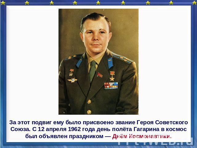 За этот подвиг ему было присвоено звание Героя Советского Союза. С 12 апреля 1962 года день полёта Гагарина в космос был объявлен праздником — Днём Космонавтики.
