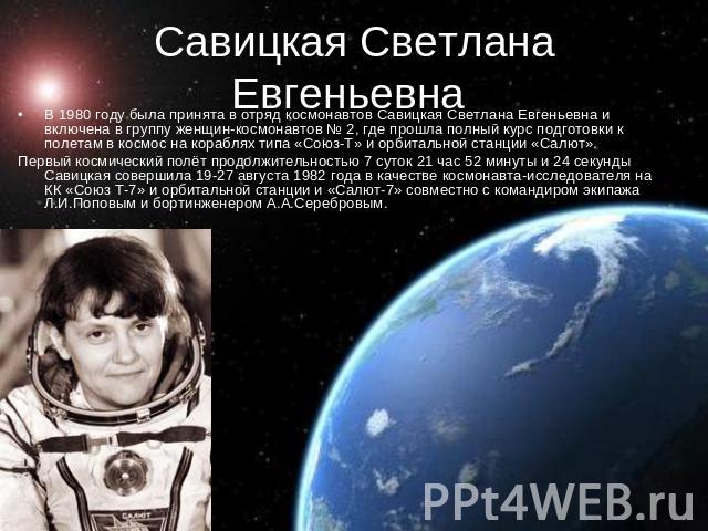 Савицкая Светлана Евгеньевна В 1980 году была принята в отряд космонавтов Савицкая Светлана Евгеньевна и включена в группу женщин-космонавтов № 2, где прошла полный курс подготовки к полетам в космос на кораблях типа «Союз-Т» и орбитальной станции «…