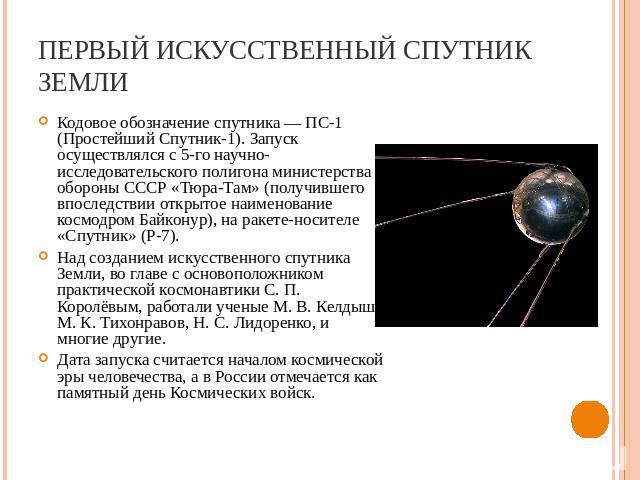 Первый искусственный спутник Земли Кодовое обозначение спутника — ПС-1 (Простейший Спутник-1). Запуск осуществлялся с 5-го научно-исследовательского полигона министерства обороны СССР «Тюра-Там» (получившего впоследствии открытое наименование космод…