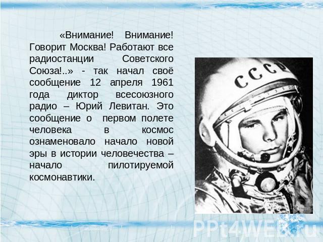 «Внимание! Внимание! Говорит Москва! Работают все радиостанции Советского Союза!..» - так начал своё сообщение 12 апреля 1961 года диктор всесоюзного радио – Юрий Левитан. Это сообщение о первом полете человека в космос ознаменовало начало новой эры…