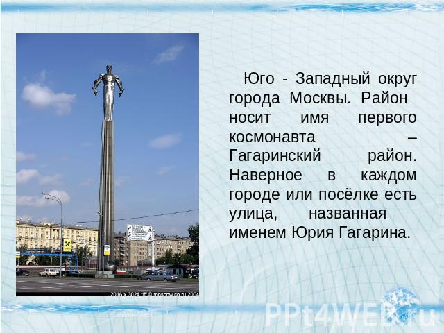 Юго - Западный округ города Москвы. Район носит имя первого космонавта – Гагаринский район. Наверное в каждом городе или посёлке есть улица, названная именем Юрия Гагарина.