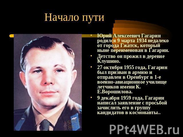 Начало пути Юрий Алексеевич Гагарин родился 9 марта 1934 недалеко от города Гжатск, который ныне переименован в Гагарин. Детство он прожил в деревне Клушино. 27 октября 1955 года, Гагарин был призван в армию и отправлен в Оренбург в 1-е военно-авиац…