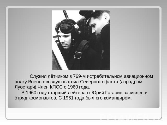 Служил лётчиком в 769-м истребительном авиационном полку Военно-воздушных сил Северного флота (аэродром Луостари).Член КПСС с 1960 года. В 1960 году старший лейтенант Юрий Гагарин зачислен в отряд космонавтов. С 1961 года был его командиром.