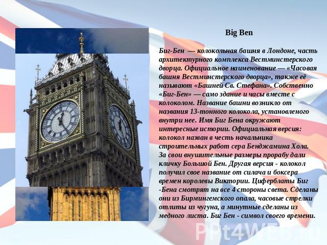 Big BenБиг-Бен — колокольная башня в Лондоне, часть архитектурного комплекса Вестминстерского дворца. Официальное наименование — «Часовая башня Вестминстерского дворца», также её называют «Башней Св. Стефана». Собственно «Биг-Бен» — само здание и ча…