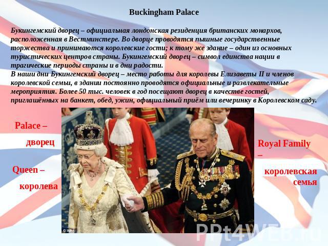 Buckingham PalaceБукингемский дворец – официальная лондонская резиденция британских монархов, расположенная в Вестминстере. Во дворце проводятся пышные государственные торжества и принимаются королевские гости; к тому же здание – один из основных ту…