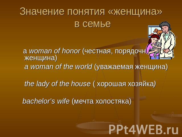 Значение понятия «женщина» в семье a woman of honor (честная, порядочная женщина) a woman of the world (уважаемая женщина) the lady of the house ( хорошая хозяйка) bachelor’s wife (мечта холостяка)