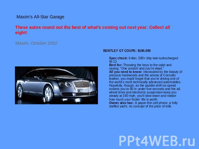 Maxim’s All-Star GarageThese autos round out the best of what’s coming out next year. Collect all eight!Maxim, October 2002 BENTLEY GT COUPE: $180,000 Spec check: 6-liter, 500+ bhp twin-turbocharged W-12Best for: Throwing the keys to the valet and s…