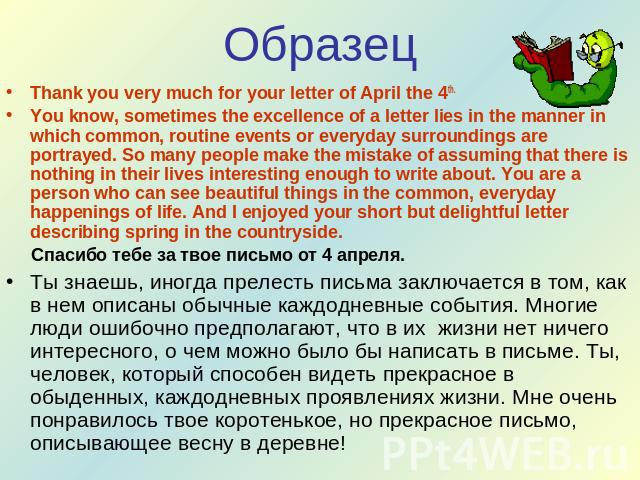 Образец Thank you very much for your letter of April the 4th.You know, sometimes the excellence of a letter lies in the manner in which common, routine events or everyday surroundings are portrayed. So many people make the mistake of assuming that t…