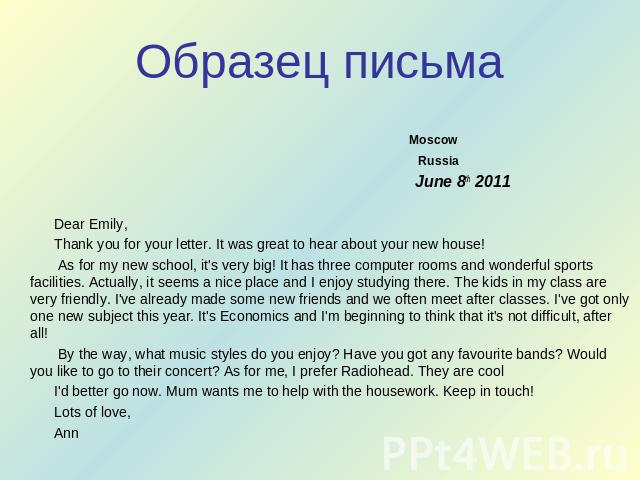 Образец письма Moscow Russia June 8th 2011 Dear Emily, Thank you for your letter. It was great to hear about your new house! As for my new school, it's very big! It has three computer rooms and wonderful sports facilities. Actually, it seems a nice …