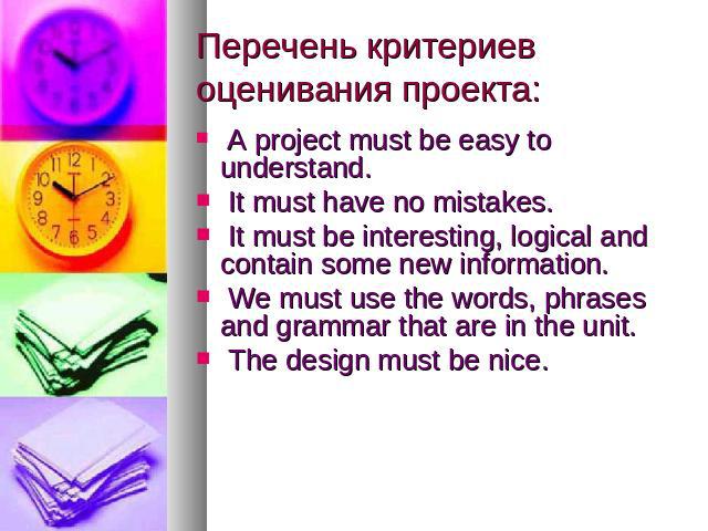 Перечень критериев оценивания проекта: A project must be easy to understand. It must have no mistakes. It must be interesting, logical and contain some new information. We must use the words, phrases and grammar that are in the unit. The design must…